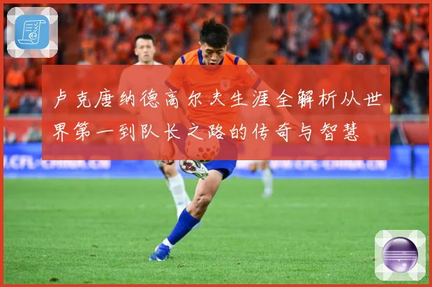 卢克唐纳德高尔夫生涯全解析从世界第一到队长之路的传奇与智慧