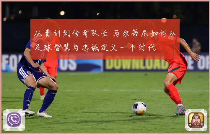 从青训到传奇队长 马尔蒂尼如何以足球智慧与忠诚定义一个时代