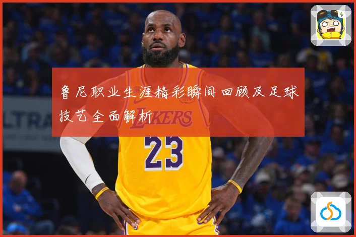 鲁尼职业生涯精彩瞬间回顾及足球技艺全面解析