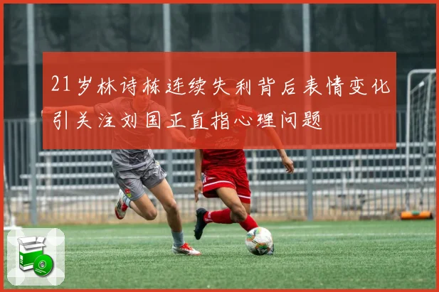 21岁林诗栋连续失利背后表情变化引关注刘国正直指心理问题