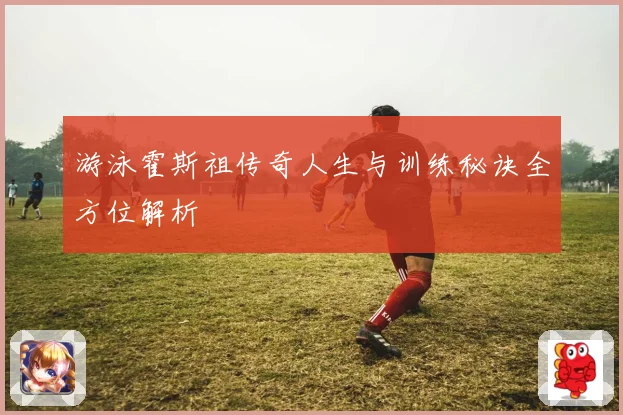 游泳霍斯祖传奇人生与训练秘诀全方位解析