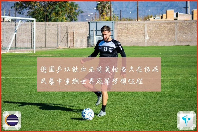 德国乒坛铁血老将奥恰洛夫在伤病风暴中重燃世界冠军梦想征程