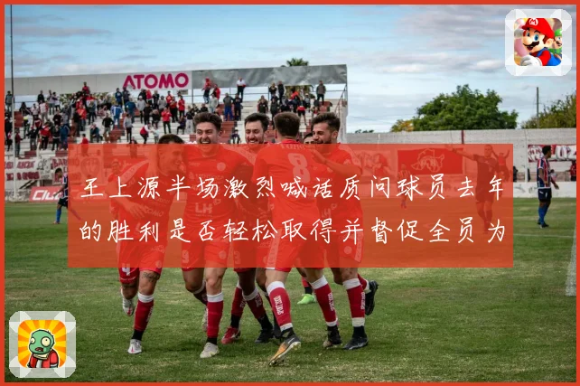 王上源半场激烈喊话质问球员去年的胜利是否轻松取得并督促全员为球队核心全力拼搏