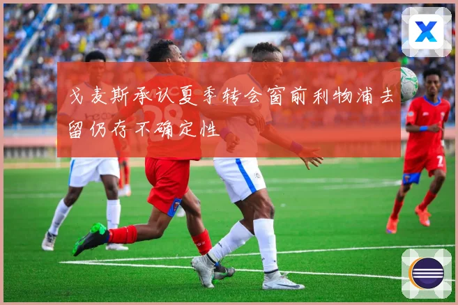 戈麦斯承认夏季转会窗前利物浦去留仍存不确定性