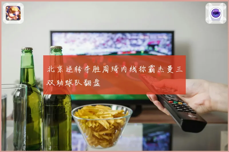 北京逆转夺胜周琦内线称霸杰曼三双助球队翻盘