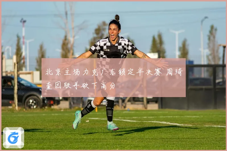 北京主场力克广东锁定半决赛 周琦奎因联手砍下高分
