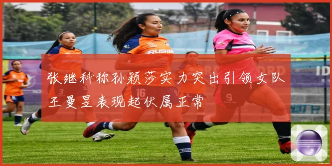 张继科称孙颖莎实力突出引领女队王曼昱表现起伏属正常