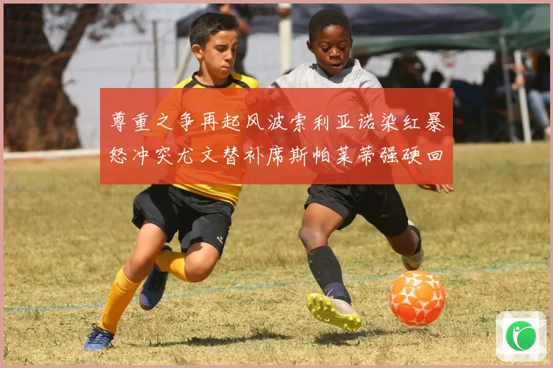 尊重之争再起风波索利亚诺染红暴怒冲突尤文替补席斯帕莱蒂强硬回应引热议