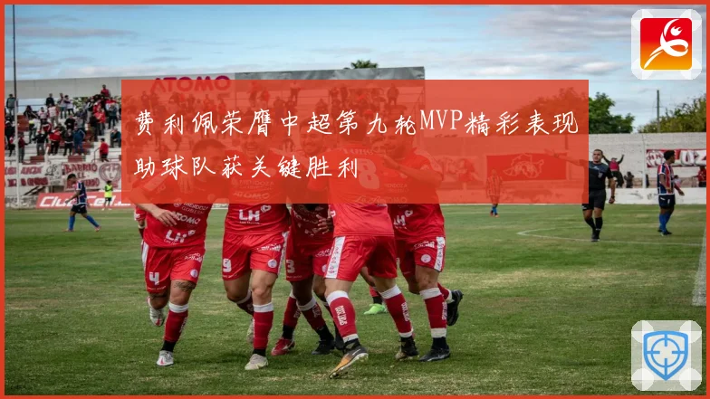 费利佩荣膺中超第九轮MVP精彩表现助球队获关键胜利