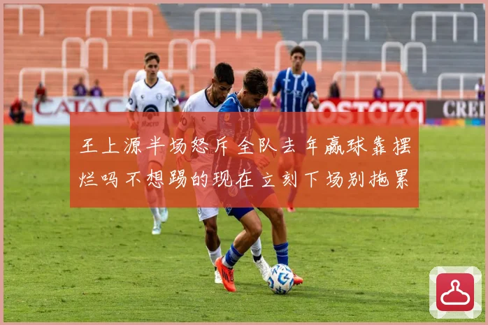 王上源半场怒斥全队去年赢球靠摆烂吗不想踢的现在立刻下场别拖累球队
