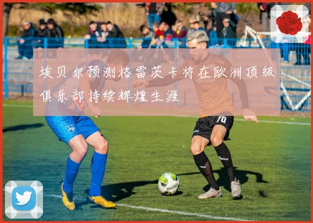 埃贝尔预测格雷茨卡将在欧洲顶级俱乐部持续辉煌生涯