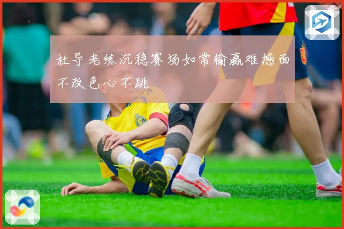杜导老练沉稳赛场如常输赢难撼面不改色心不跳