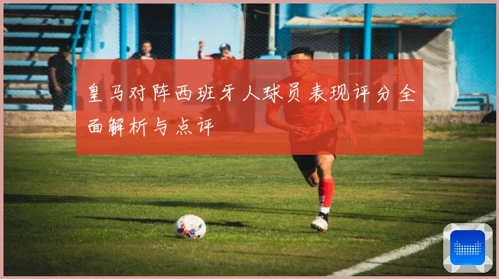 皇马对阵西班牙人球员表现评分全面解析与点评