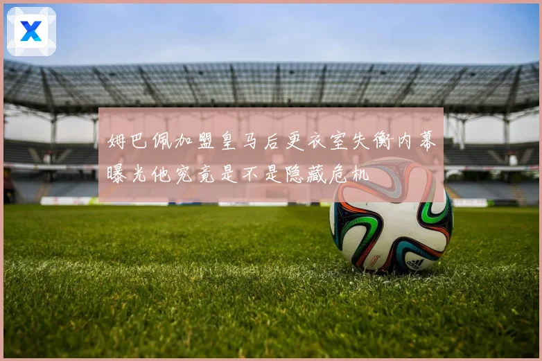 姆巴佩加盟皇马后更衣室失衡内幕曝光他究竟是不是隐藏危机