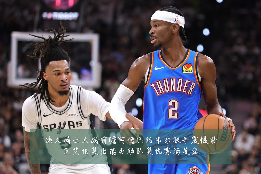 热火骑士大战前瞻阿德巴约韦尔联手震慑禁区艾伦复出能否助队复仇赛场复盘